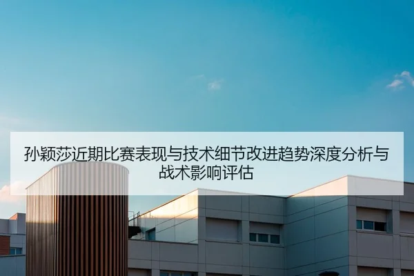 孙颖莎近期比赛表现与技术细节改进趋势深度分析与战术影响评估