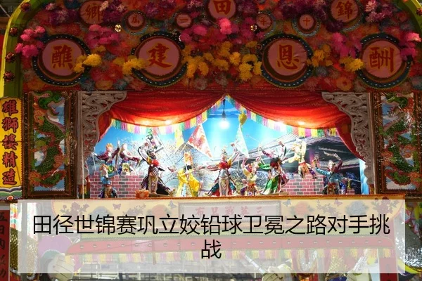 田径世锦赛巩立姣铅球卫冕之路对手挑战